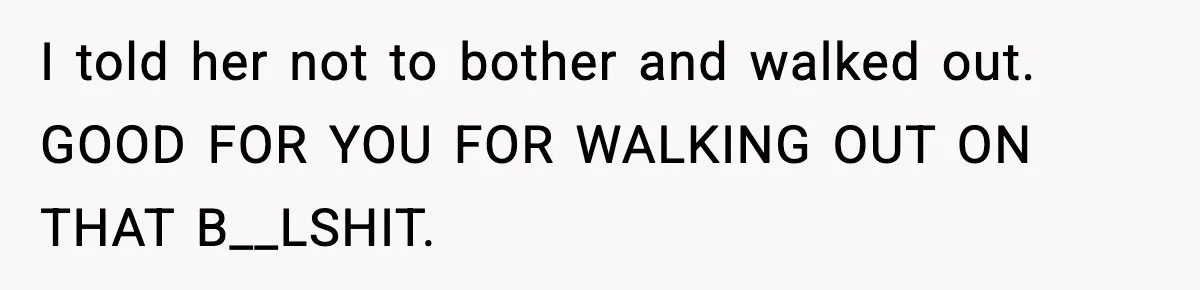 I told her not to bother and walked out. GOOD FOR YOU FOR WALKING OUT ON THAT B__LSHIT.