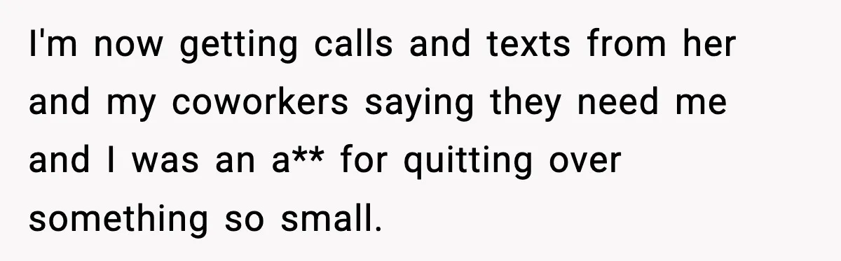I'm now getting calls and texts from her and my coworkers saying they need me and I was an a** for quitting over something so small.
