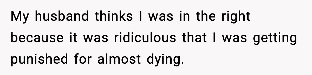 My husband thinks I was in the right because it was ridiculous that I was getting punished for almost dying.