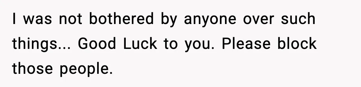 I was not bothered by anyone over such things... Good Luck to you. Please block those people.