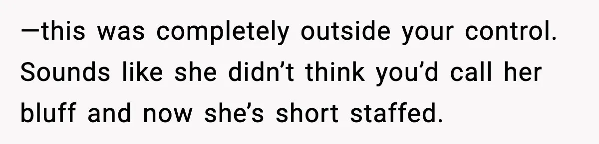 —this was completely outside your control. Sounds like she didn’t think you’d call her bluff and now she’s short staffed.
