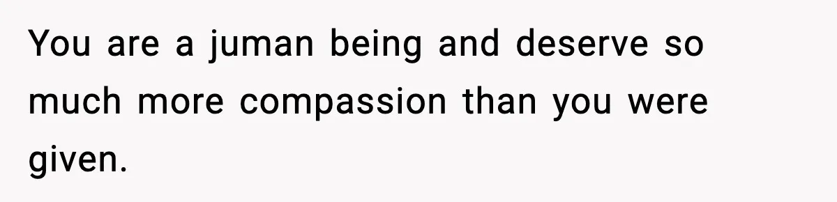 You are a juman being and deserve so much more compassion than you were given.