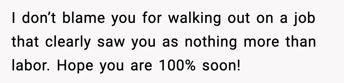 I don’t blame you for walking out on a job that clearly saw you as nothing more than labor. Hope you are 100% soon!