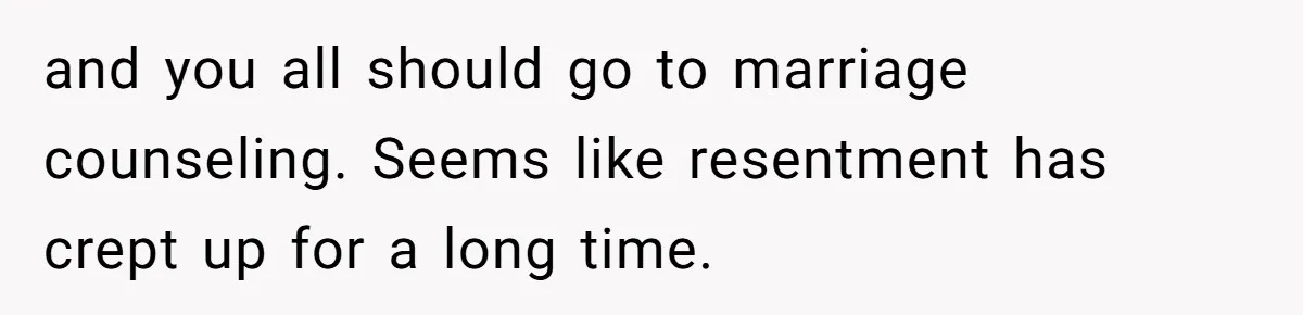 and you all should go to marriage counseling. Seems like resentment has crept up for a long time.