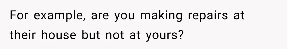 For example, are you making repairs at their house but not at yours?