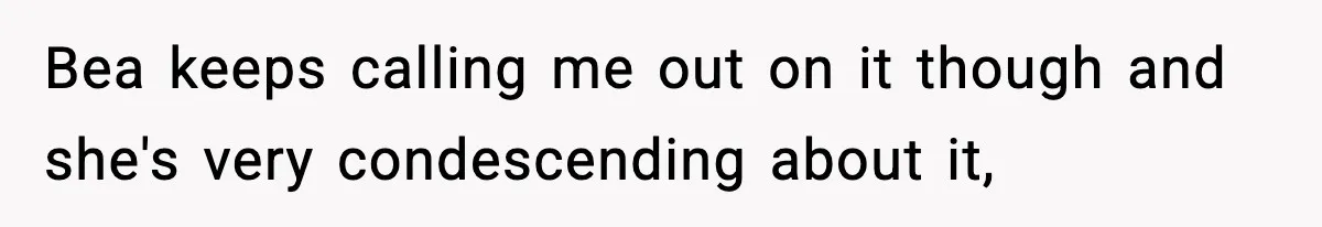 Bea keeps calling me out on it though and she's very condescending about it,