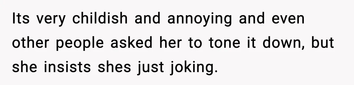 Its very childish and annoying and even other people asked her to tone it down, but she insists shes just joking.