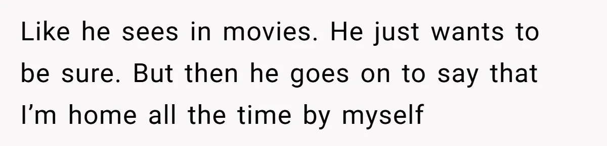 Like he sees in movies. He just wants to be sure. But then he goes on to say that I’m home all the time by myself