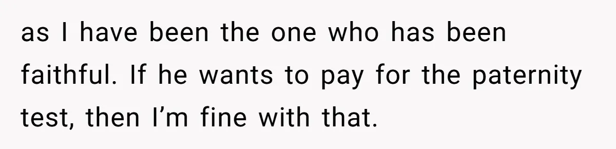 as I have been the one who has been faithful. If he wants to pay for the paternity test, then I’m fine with that.