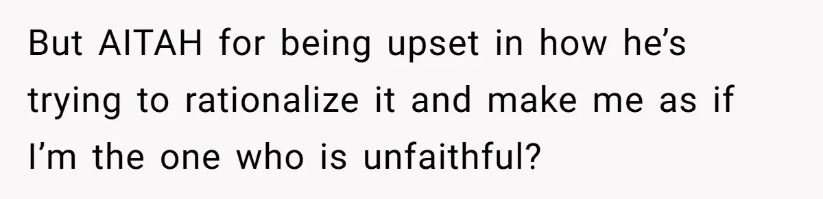 But AITAH for being upset in how he’s trying to rationalize it and make me as if I’m the one who is unfaithful?