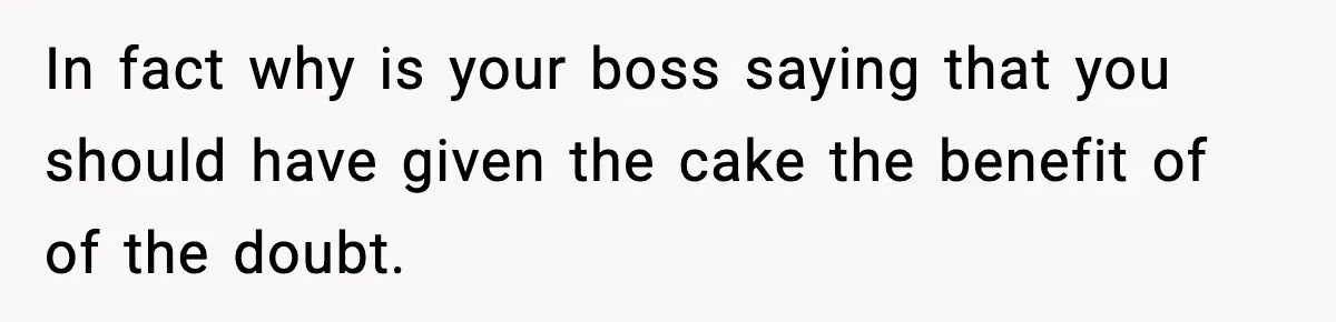 In fact why is your boss saying that you should have given the cake the benefit of of the doubt.