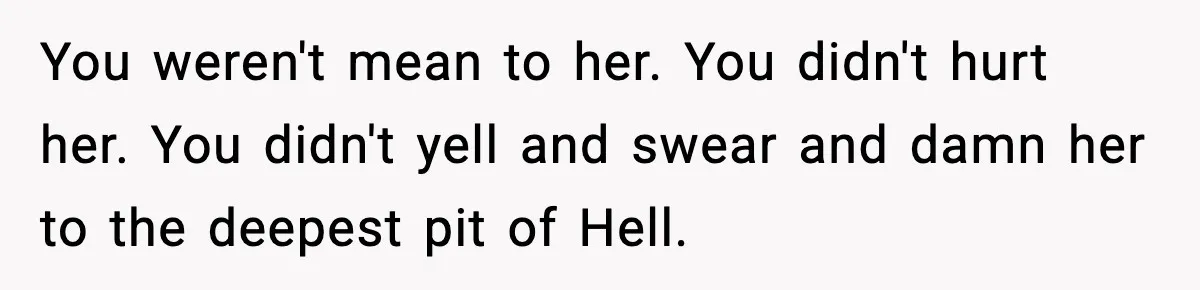 You weren't mean to her. You didn't hurt her. You didn't yell and swear and damn her to the deepest pit of Hell.