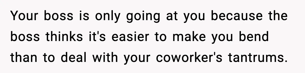 Your boss is only going at you because the boss thinks it's easier to make you bend than to deal with your coworker's tantrums.