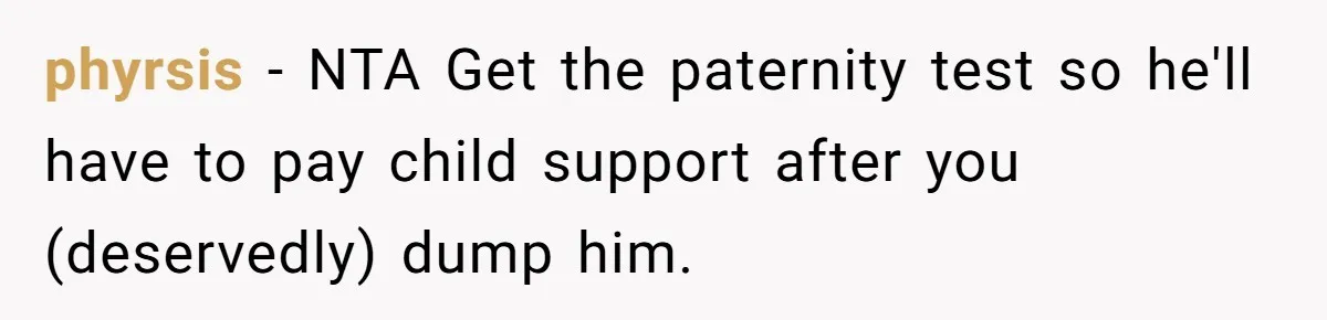phyrsis − NTA Get the paternity test so he'll have to pay child support after you (deservedly) dump him.