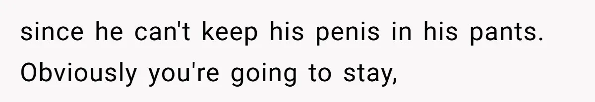 since he can't keep his penis in his pants. Obviously you're going to stay,