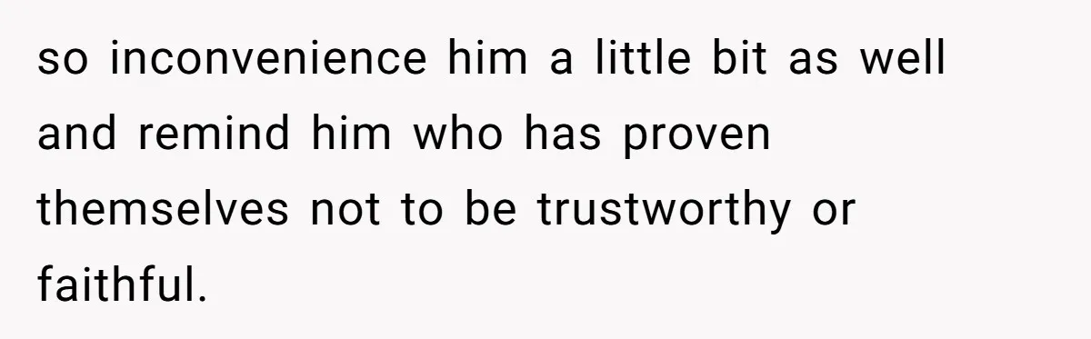 so inconvenience him a little bit as well and remind him who has proven themselves not to be trustworthy or faithful.
