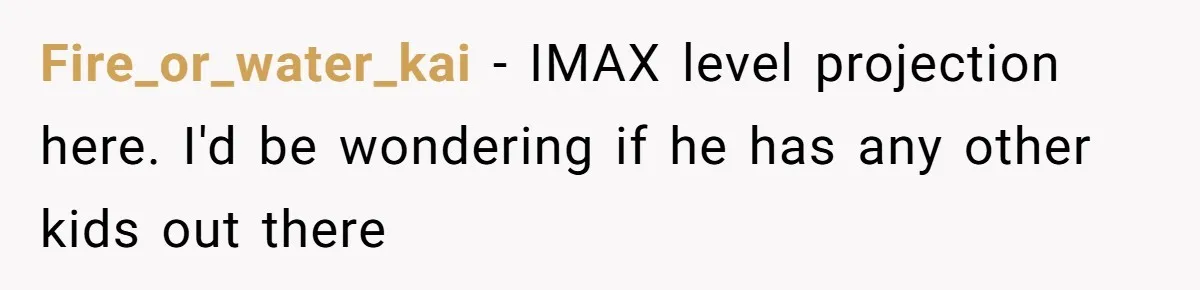 Fire_or_water_kai − IMAX level projection here. I'd be wondering if he has any other kids out there
