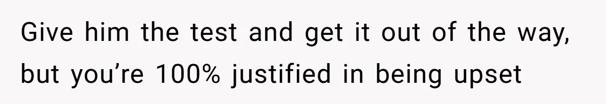 Give him the test and get it out of the way, but you’re 100% justified in being upset