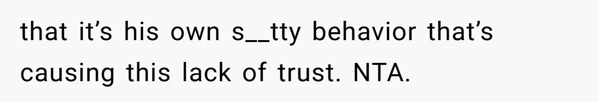 that it’s his own s__tty behavior that’s causing this lack of trust. NTA.