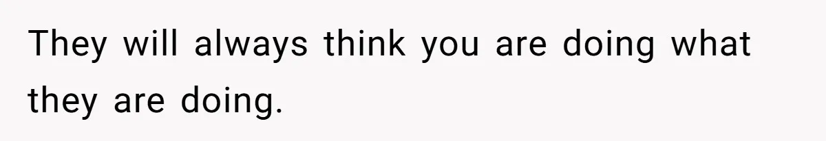 They will always think you are doing what they are doing.