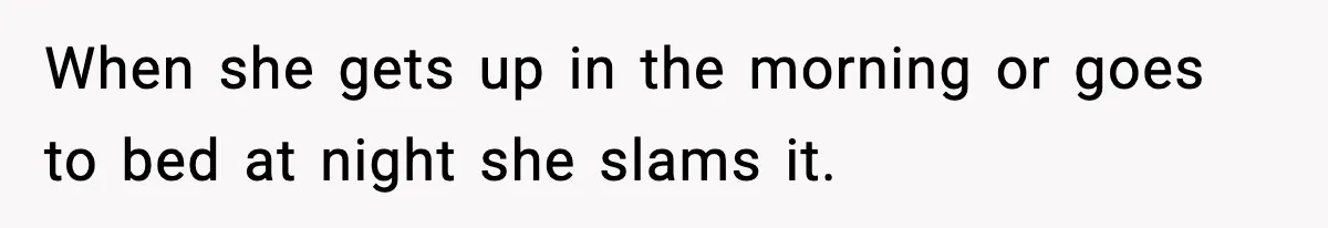 When she gets up in the morning or goes to bed at night she slams it.