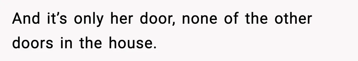 And it’s only her door, none of the other doors in the house.