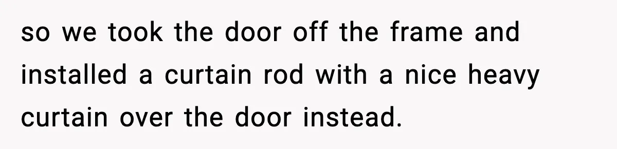 so we took the door off the frame and installed a curtain rod with a nice heavy curtain over the door instead.