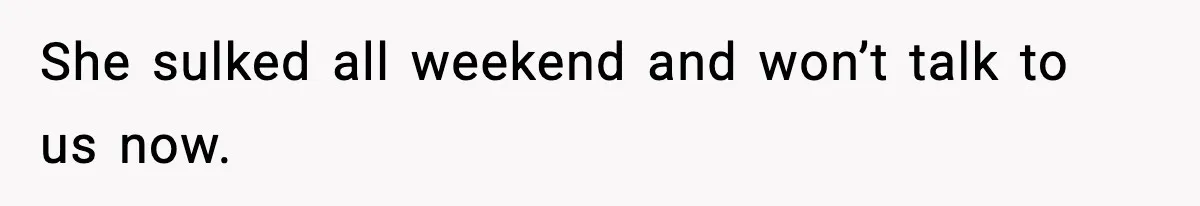 She sulked all weekend and won’t talk to us now.