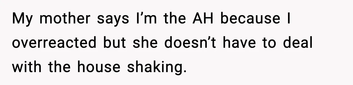 My mother says I’m the AH because I overreacted but she doesn’t have to deal with the house shaking.