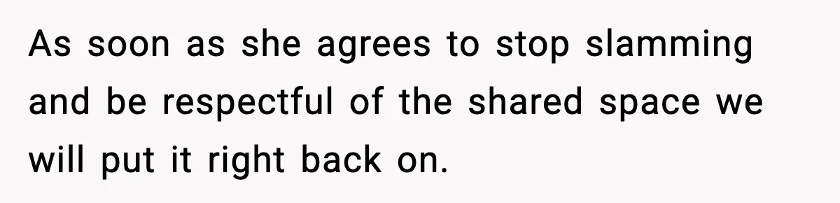 As soon as she agrees to stop slamming and be respectful of the shared space we will put it right back on.