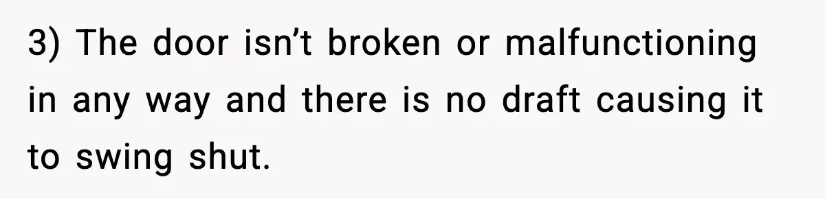 3) The door isn’t broken or malfunctioning in any way and there is no draft causing it to swing shut.
