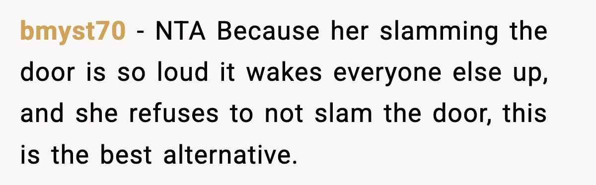 bmyst70 − NTA Because her slamming the door is so loud it wakes everyone else up, and she refuses to not slam the door, this is the best alternative.