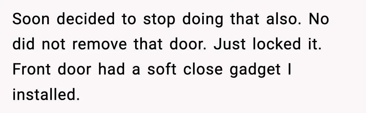 Soon decided to stop doing that also. No did not remove that door. Just locked it. Front door had a soft close gadget I installed.