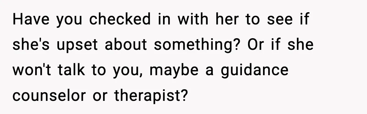 Have you checked in with her to see if she's upset about something? Or if she won't talk to you, maybe a guidance counselor or therapist?