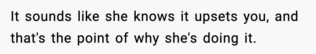 It sounds like she knows it upsets you, and that's the point of why she's doing it.