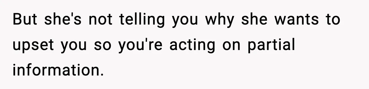 But she's not telling you why she wants to upset you so you're acting on partial information.