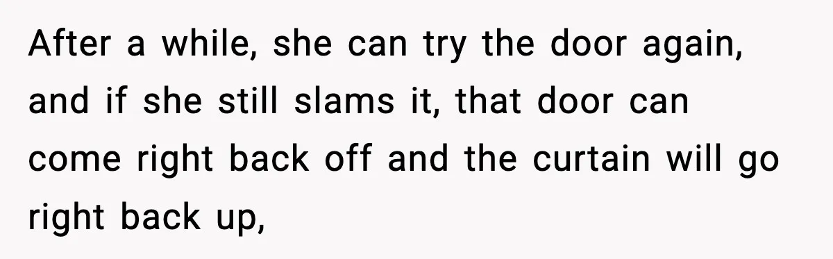 After a while, she can try the door again, and if she still slams it, that door can come right back off and the curtain will go right back up,
