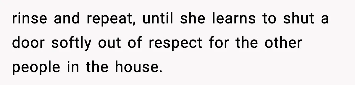 rinse and repeat, until she learns to shut a door softly out of respect for the other people in the house.
