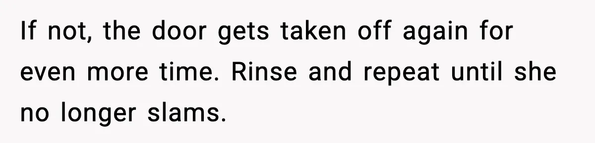 If not, the door gets taken off again for even more time. Rinse and repeat until she no longer slams.