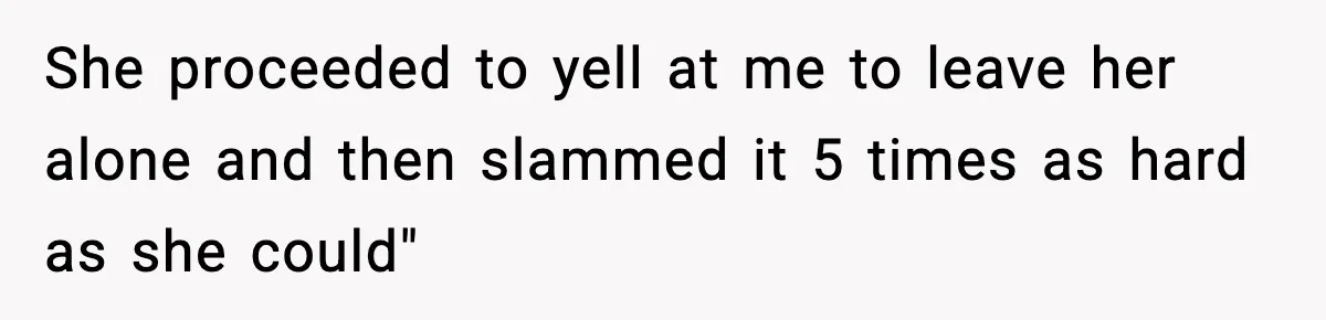 She proceeded to yell at me to leave her alone and then slammed it 5 times as hard as she could"