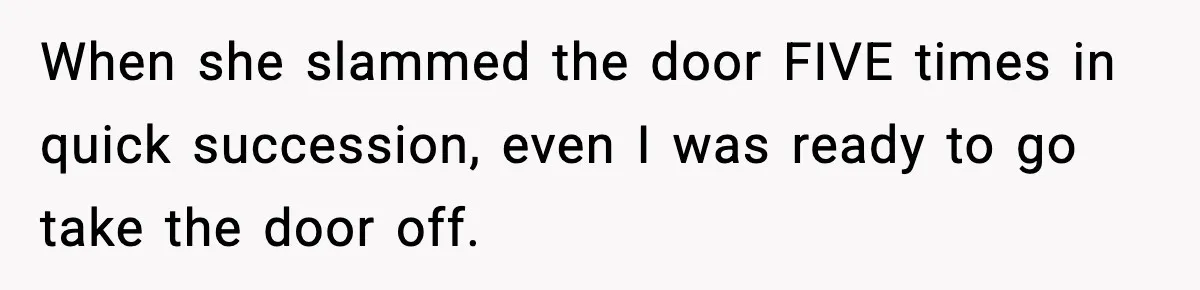 When she slammed the door FIVE times in quick succession, even I was ready to go take the door off.