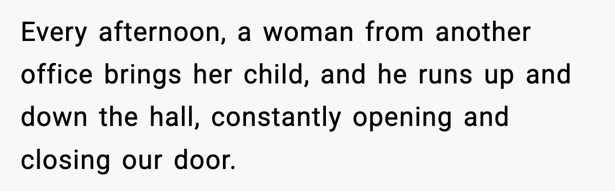 Every afternoon, a woman from another office brings her child, and he runs up and down the hall, constantly opening and closing our door.