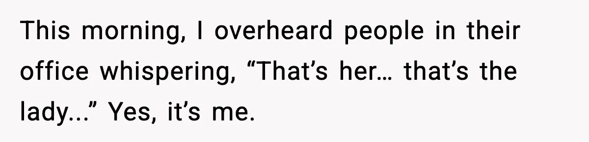 This morning, I overheard people in their office whispering, “That’s her… that’s the lady...” Yes, it’s me.