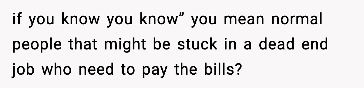 if you know you know” you mean normal people that might be stuck in a dead end job who need to pay the bills?