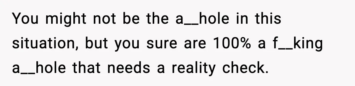 You might not be the a__hole in this situation, but you sure are 100% a f__king a__hole that needs a reality check.