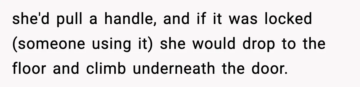 she'd pull a handle, and if it was locked (someone using it) she would drop to the floor and climb underneath the door.