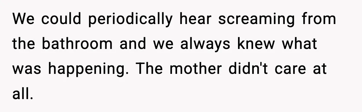 We could periodically hear screaming from the bathroom and we always knew what was happening. The mother didn't care at all.