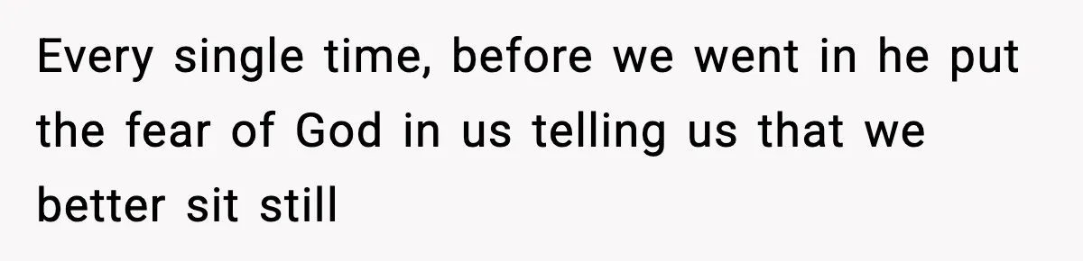 Every single time, before we went in he put the fear of God in us telling us that we better sit still