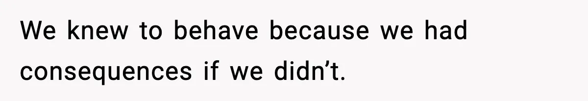 We knew to behave because we had consequences if we didn’t.