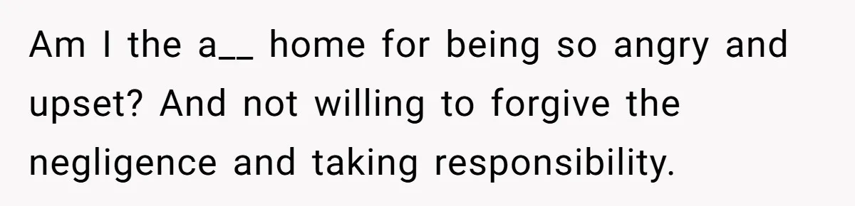 Am I the a__ home for being so angry and upset? And not willing to forgive the negligence and taking responsibility.